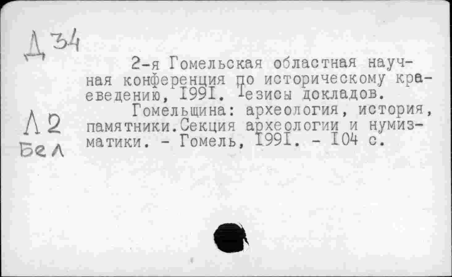 ﻿Л2
л
2-я Гомельская областная научная конференция по историческому краеведению, 1991. -1-езиса докладов.
Гомельщина: археология, история, памятники.Секция археологии и нумизматики. - Гомель, 1991. - 104 с.